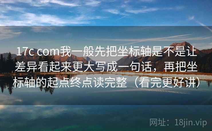 17c com我一般先把坐标轴是不是让差异看起来更大写成一句话，再把坐标轴的起点终点读完整（看完更好讲）