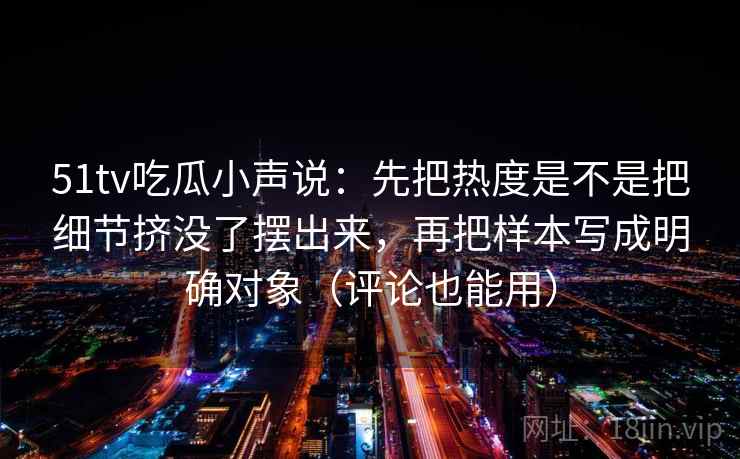 51tv吃瓜小声说：先把热度是不是把细节挤没了摆出来，再把样本写成明确对象（评论也能用）