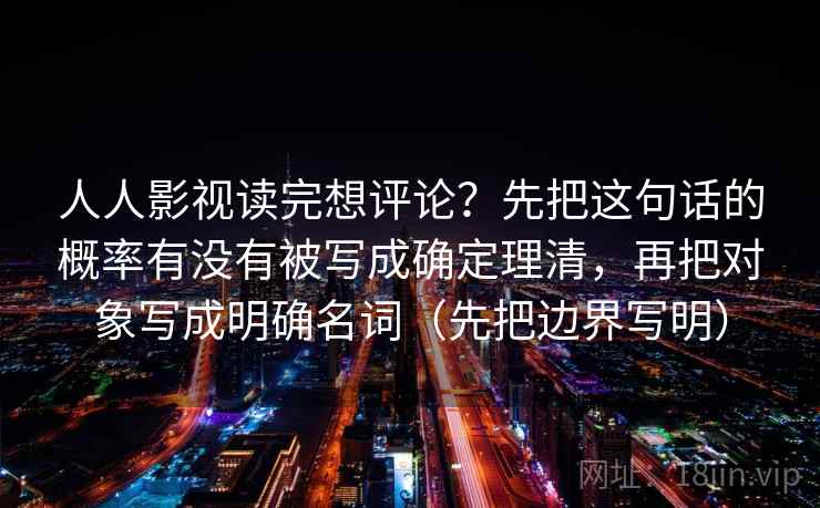 人人影视读完想评论?先把这句话的概率有没有被写成确定理清,再把对象写成明确名词(先把边界写明) 人人影视读完想评论?先把这句话的概率有没有被写成确定理清,再把对象写成明确名词(先把边界写明)