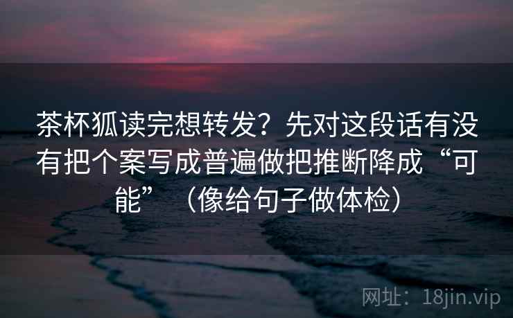 茶杯狐读完想转发？先对这段话有没有把个案写成普遍做把推断降成“可能”（像给句子做体检）